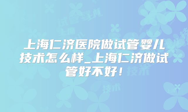上海仁济医院做试管婴儿技术怎么样_上海仁济做试管好不好!