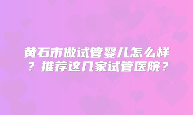 黄石市做试管婴儿怎么样?推荐这几家试管医院?