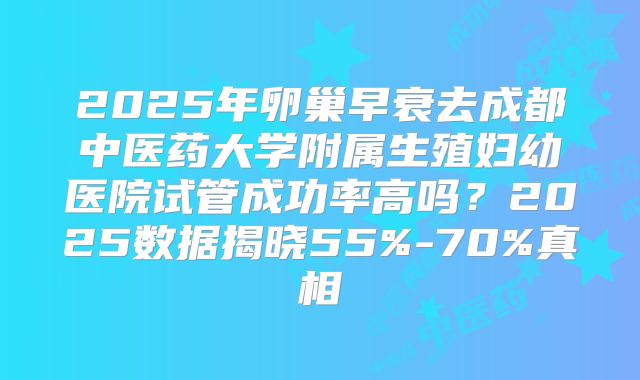 2025年卵巢早衰去成都中医药大学附属生殖妇幼医院试管成功率高吗?2025数据揭晓55%-70%真相