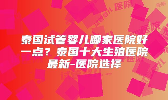 泰国试管婴儿哪家医院好一点？泰国十大生殖医院最新-医院选择