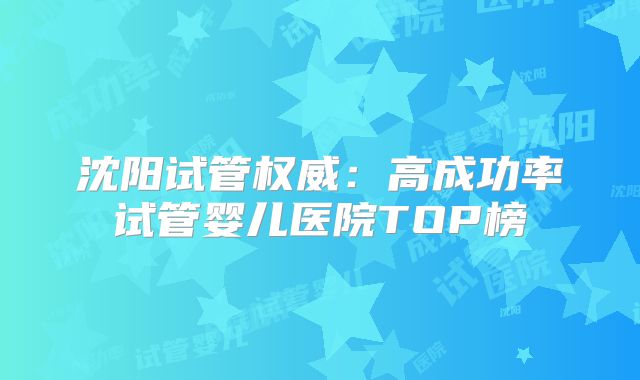 沈阳试管权威：高成功率试管婴儿医院TOP榜