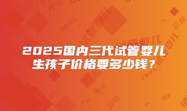 2025国内三代试管婴儿生孩子价格要多少钱？