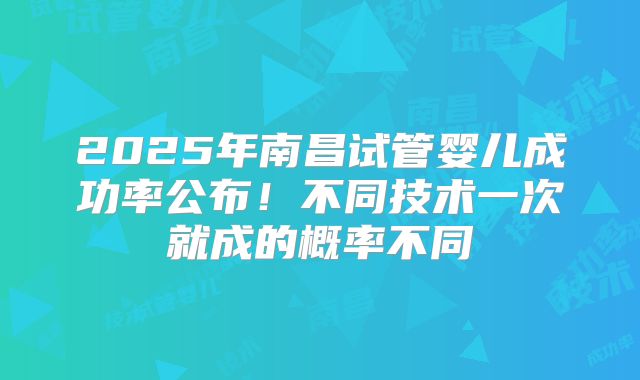 2025年南昌试管婴儿成功率公布！不同技术一次就成的概率不同
