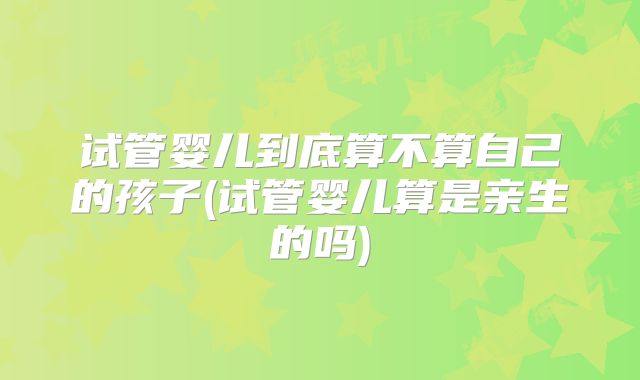 试管婴儿到底算不算自己的孩子(试管婴儿算是亲生的吗)