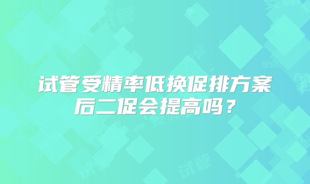 试管受精率低换促排方案后二促会提高吗？