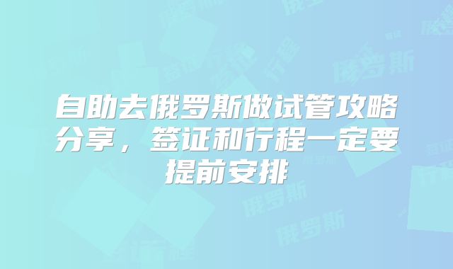 自助去俄罗斯做试管攻略分享，签证和行程一定要提前安排