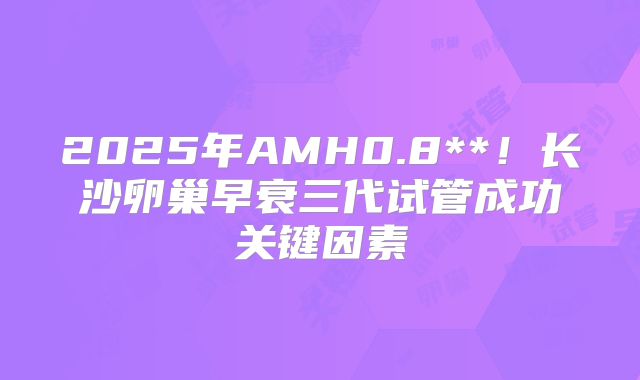 2025年AMH0.8**！长沙卵巢早衰三代试管成功关键因素