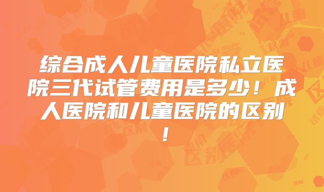 综合成人儿童医院私立医院三代试管费用是多少！成人医院和儿童医院的区别！