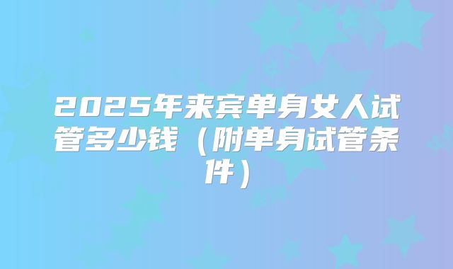 2025年来宾单身女人试管多少钱（附单身试管条件）