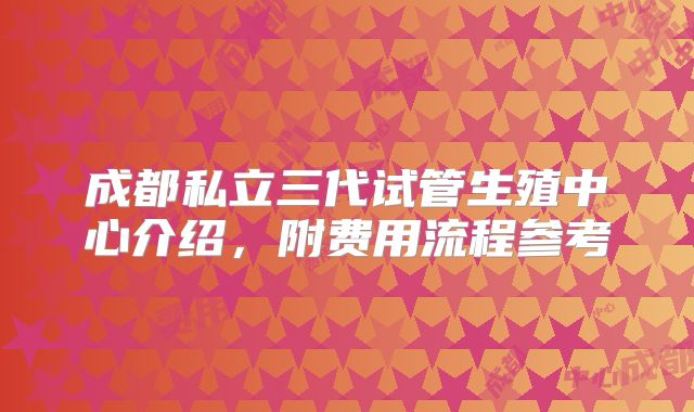 成都私立三代试管生殖中心介绍，附费用流程参考