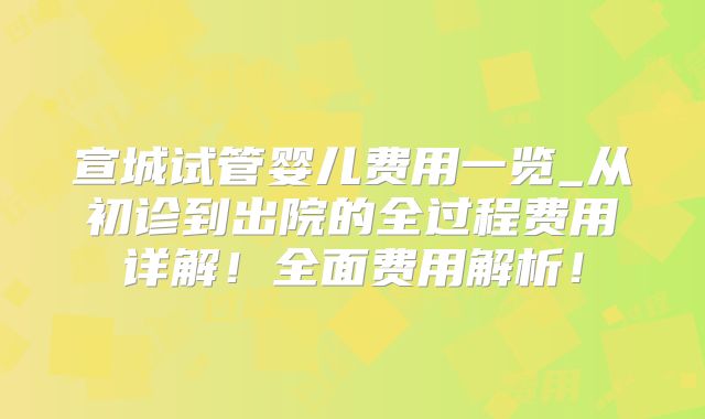 宣城试管婴儿费用一览_从初诊到出院的全过程费用详解！全面费用解析！