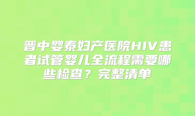 晋中婴泰妇产医院HIV患者试管婴儿全流程需要哪些检查？完整清单