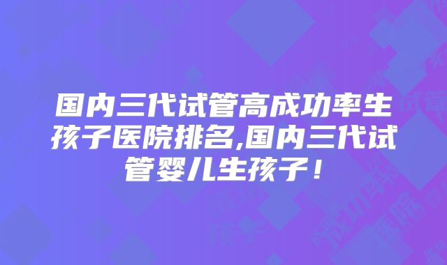 国内三代试管高成功率生孩子医院排名,国内三代试管婴儿生孩子！