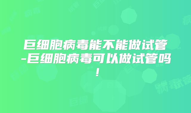 巨细胞病毒能不能做试管-巨细胞病毒可以做试管吗!