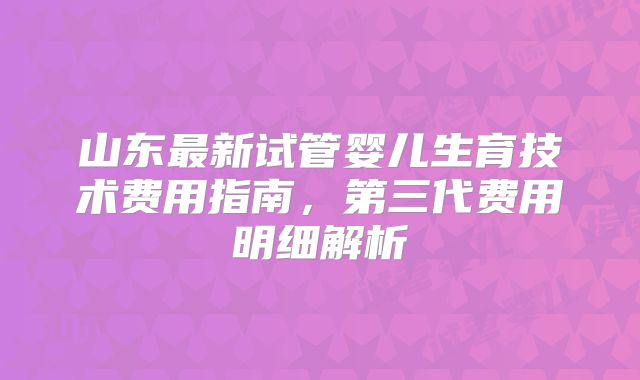 山东最新试管婴儿生育技术费用指南，第三代费用明细解析