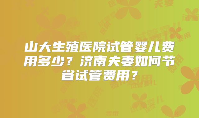 山大生殖医院试管婴儿费用多少？济南夫妻如何节省试管费用？