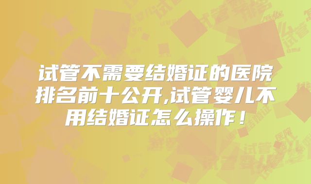 试管不需要结婚证的医院排名前十公开,试管婴儿不用结婚证怎么操作！