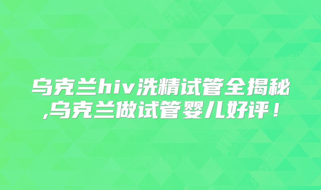 乌克兰hiv洗精试管全揭秘,乌克兰做试管婴儿好评！
