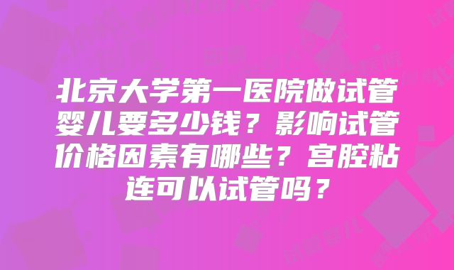 北京大学第一医院做试管婴儿要多少钱?影响试管价格因素有哪些?宫腔粘连可以试管吗?