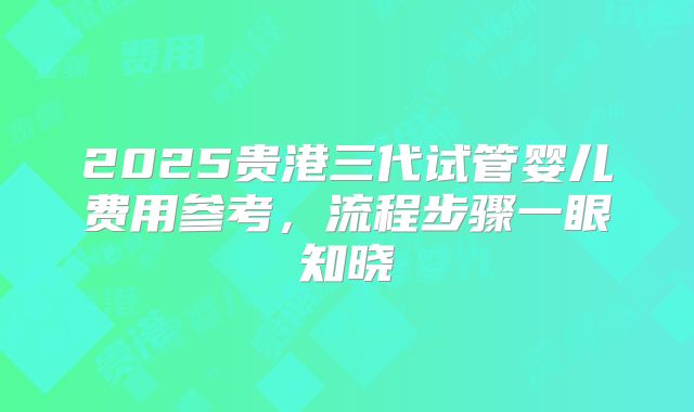 2025贵港三代试管婴儿费用参考，流程步骤一眼知晓
