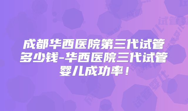 成都华西医院第三代试管多少钱-华西医院三代试管婴儿成功率！