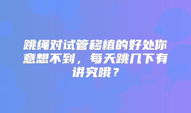 跳绳对试管移植的好处你意想不到，每天跳几下有讲究哦？
