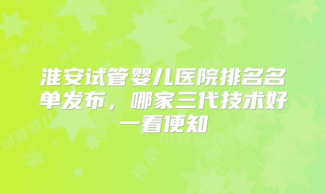 淮安试管婴儿医院排名名单发布，哪家三代技术好一看便知