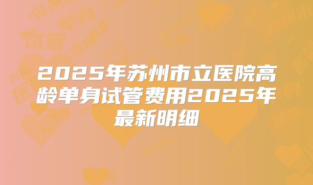 2025年苏州市立医院高龄单身试管费用2025年最新明细
