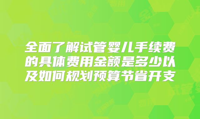 全面了解试管婴儿手续费的具体费用金额是多少以及如何规划预算节省开支