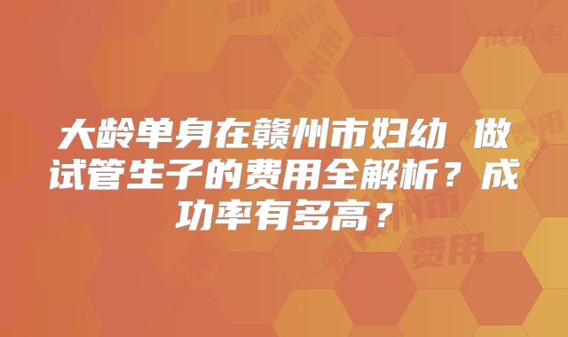 大龄单身在赣州市妇幼 做试管生子的费用全解析?成功率有多高?