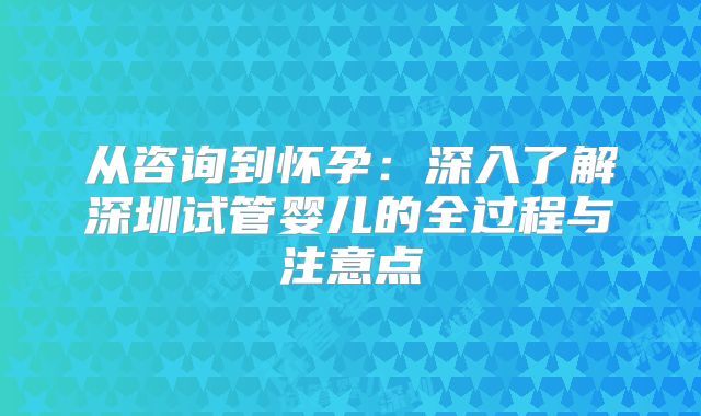 从咨询到怀孕：深入了解深圳试管婴儿的全过程与注意点