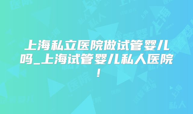 上海私立医院做试管婴儿吗_上海试管婴儿私人医院！