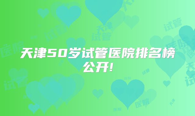 天津50岁试管医院排名榜公开!