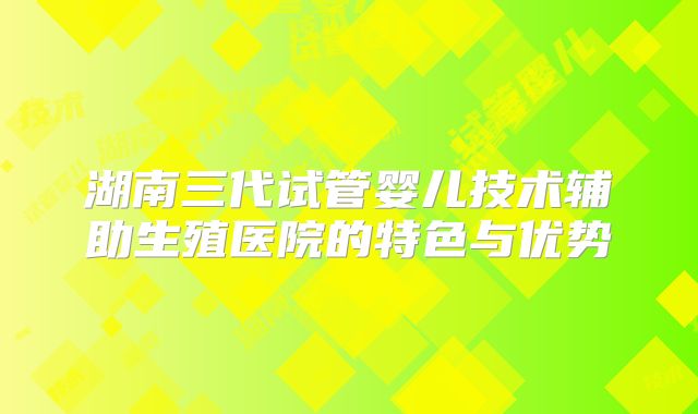湖南三代试管婴儿技术辅助生殖医院的特色与优势