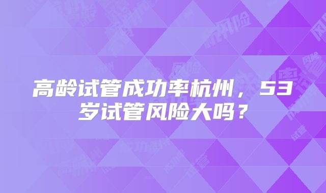 高龄试管成功率杭州，53岁试管风险大吗？
