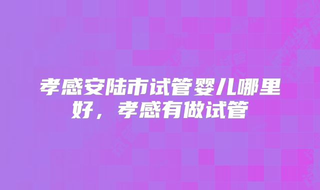 孝感安陆市试管婴儿哪里好，孝感有做试管