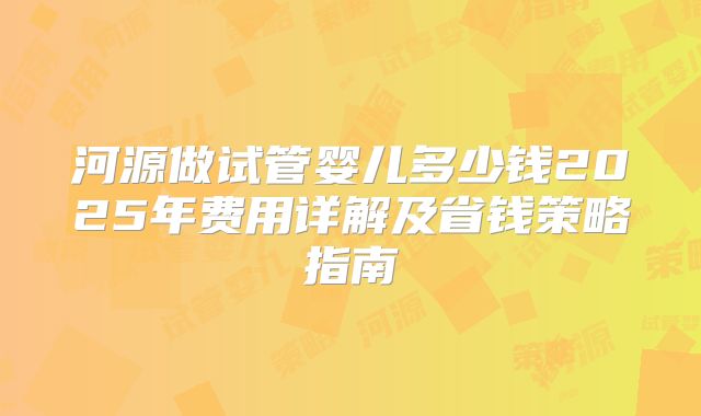 河源做试管婴儿多少钱2025年费用详解及省钱策略指南