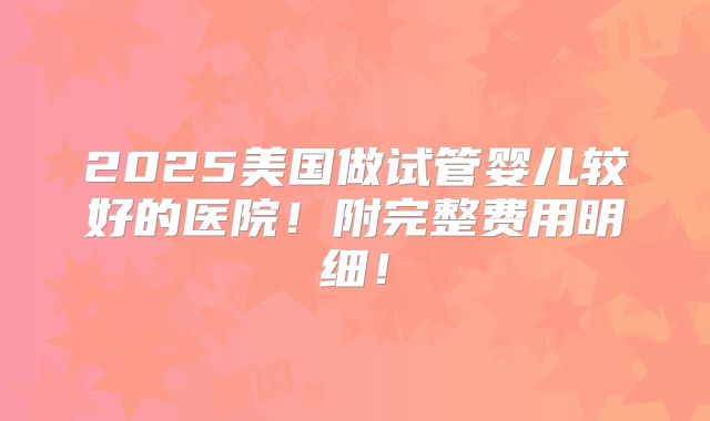 2025美国做试管婴儿较好的医院！附完整费用明细！