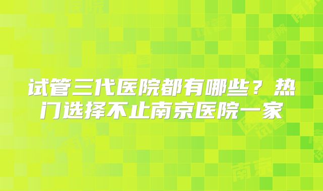 试管三代医院都有哪些？热门选择不止南京医院一家
