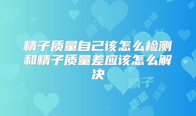 精子质量自己该怎么检测和精子质量差应该怎么解决