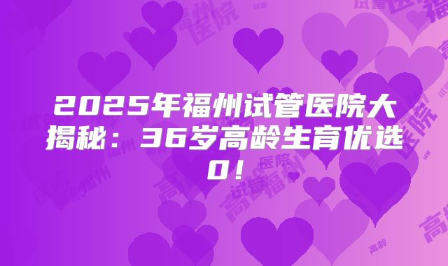 2025年福州试管医院大揭秘：36岁高龄生育优选0！