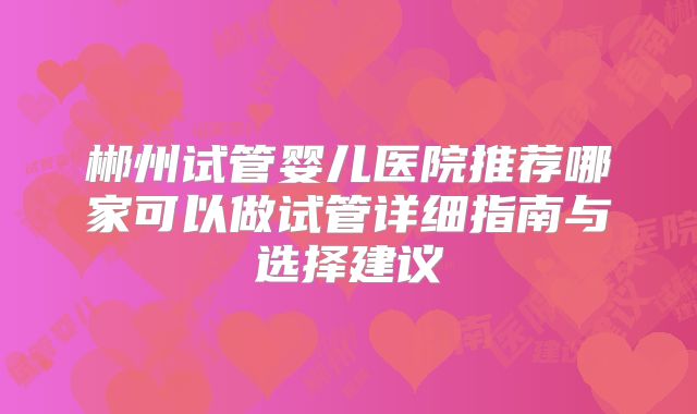 郴州试管婴儿医院推荐哪家可以做试管详细指南与选择建议