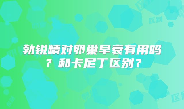 勃锐精对卵巢早衰有用吗？和卡尼丁区别？