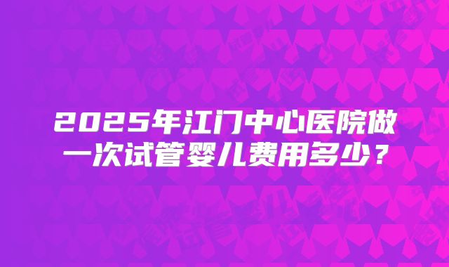 2025年江门中心医院做一次试管婴儿费用多少？