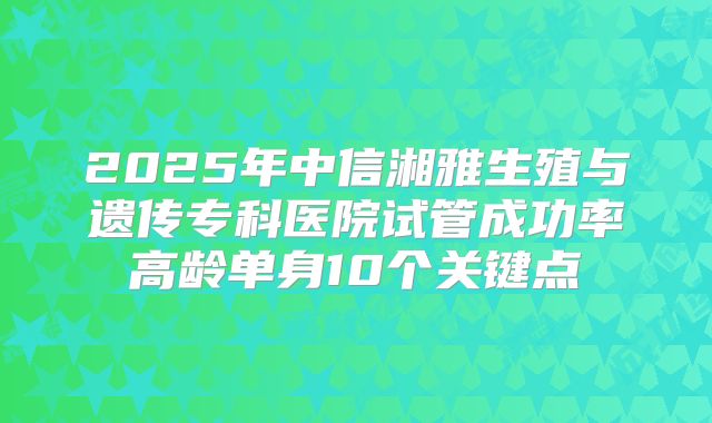 2025年中信湘雅生殖与遗传专科医院试管成功率高龄单身10个关键点