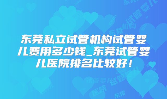 东莞私立试管机构试管婴儿费用多少钱_东莞试管婴儿医院排名比较好！