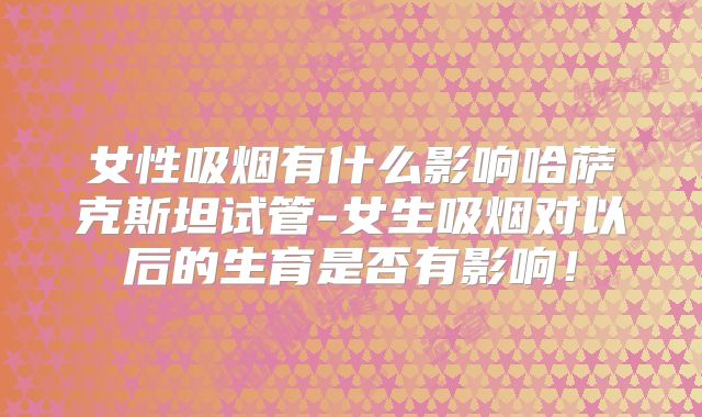 女性吸烟有什么影响哈萨克斯坦试管-女生吸烟对以后的生育是否有影响！