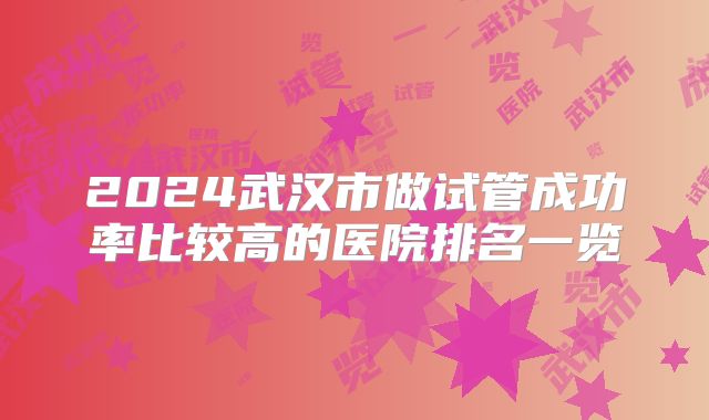 2024武汉市做试管成功率比较高的医院排名一览