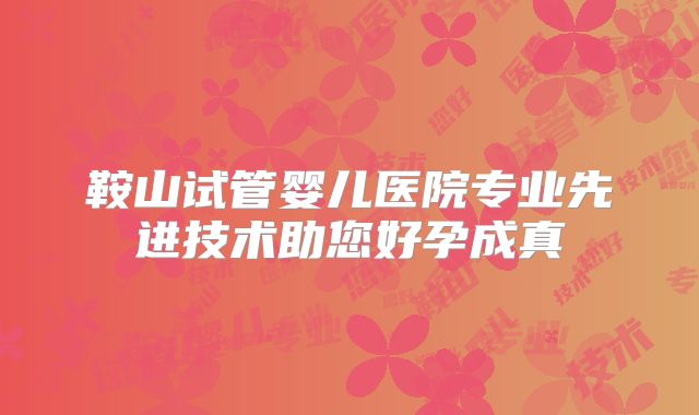 鞍山试管婴儿医院专业先进技术助您好孕成真