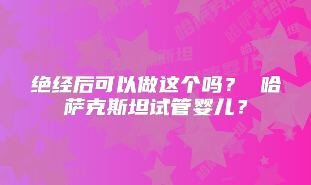 绝经后可以做这个吗？ 哈萨克斯坦试管婴儿？